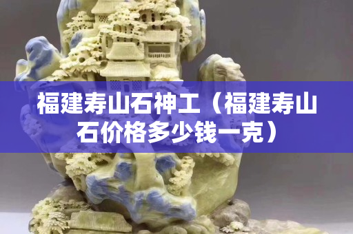 福建壽山石神工（福建壽山石價格多少錢一克）