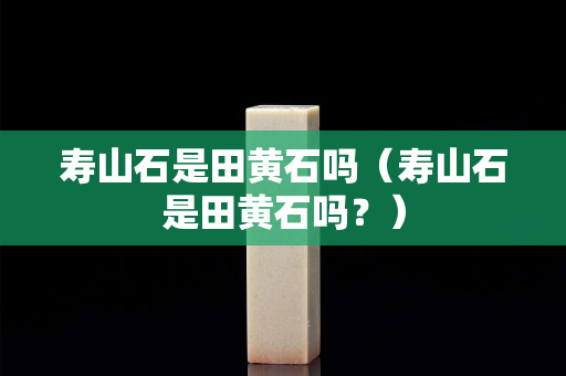 壽山石是田黃石嗎（壽山石是田黃石嗎？）