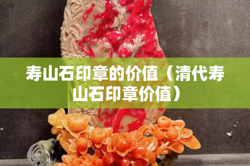 壽山石印章的價值（清代壽山石印章價值）