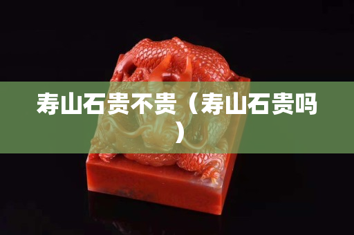 壽山石貴不貴（壽山石貴嗎）