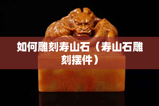 如何雕刻壽山石（壽山石雕刻擺件）