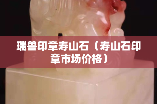 瑞獸印章壽山石（壽山石印章市場價格）