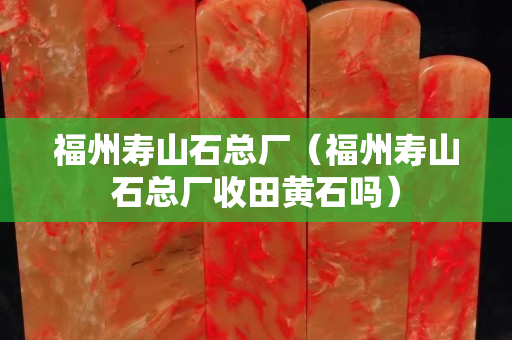 福州壽山石總廠（福州壽山石總廠收田黃石嗎）