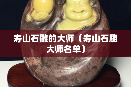 壽山石雕的大師（壽山石雕大師名單）