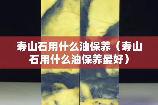 壽山石用什么油保養（壽山石用什么油保養最好）