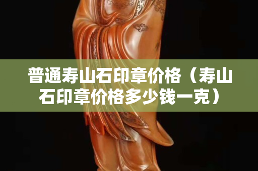 普通壽山石印章價格（壽山石印章價格多少錢一克）