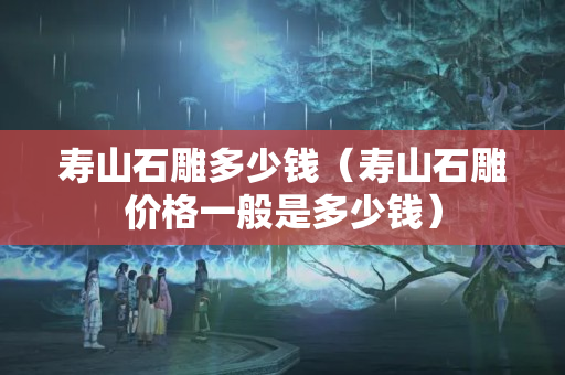 壽山石雕多少錢（壽山石雕價格一般是多少錢）