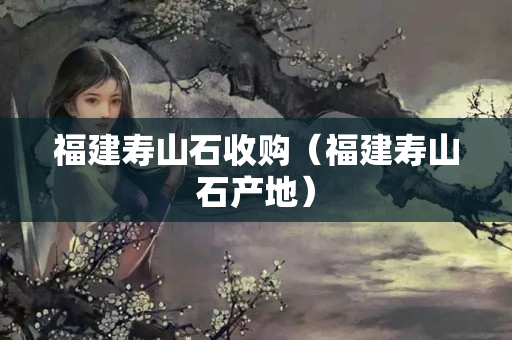 福建壽山石收購（福建壽山石產(chǎn)地）