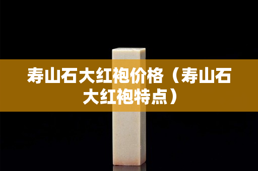 壽山石大紅袍價(jià)格（壽山石大紅袍特點(diǎn)）