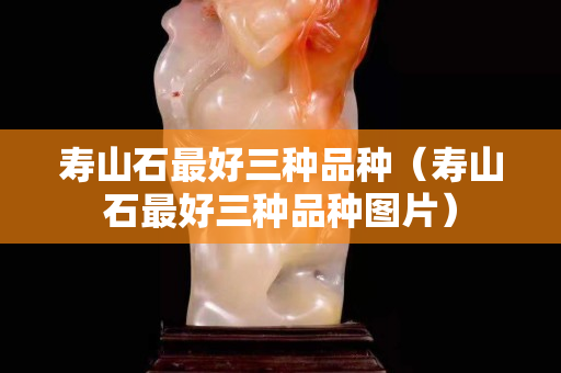 壽山石最好三種品種（壽山石最好三種品種圖片）