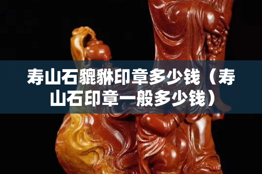 壽山石貔貅印章多少錢（壽山石印章一般多少錢）