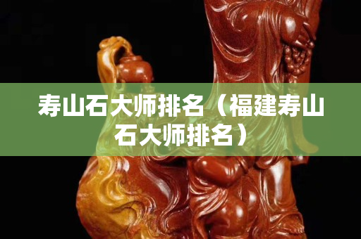 壽山石大師排名（福建壽山石大師排名）
