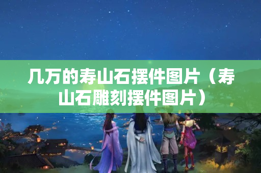 幾萬的壽山石擺件圖片（壽山石雕刻擺件圖片）