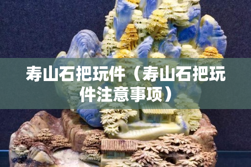 壽山石把玩件（壽山石把玩件注意事項）