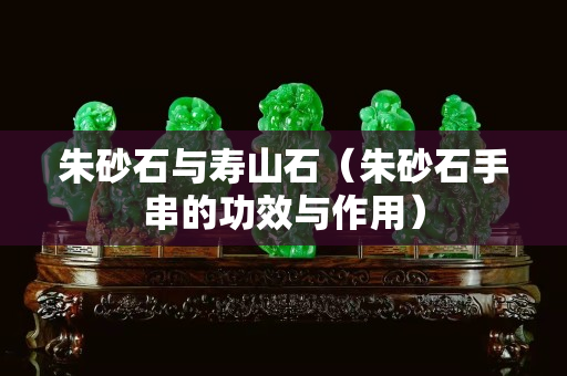 朱砂石與壽山石（朱砂石手串的功效與作用）