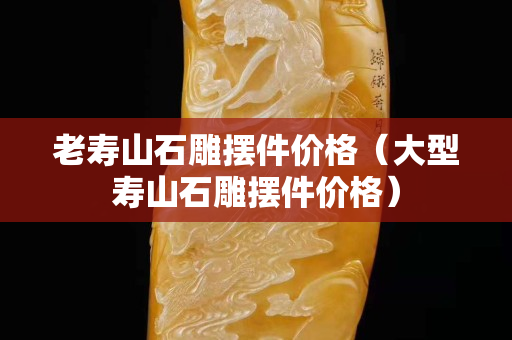 老壽山石雕擺件價格（大型壽山石雕擺件價格）