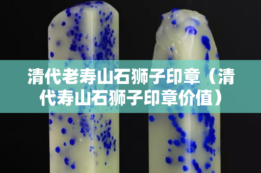 清代老壽山石獅子印章（清代壽山石獅子印章價(jià)值）