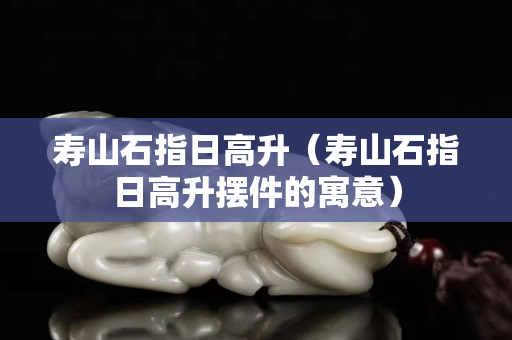 壽山石指日高升（壽山石指日高升擺件的寓意）