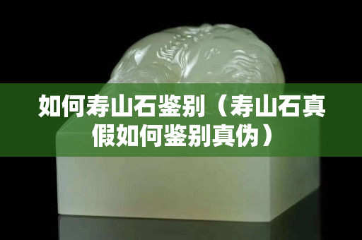 如何壽山石鑒別（壽山石真假如何鑒別真?zhèn)危? title=