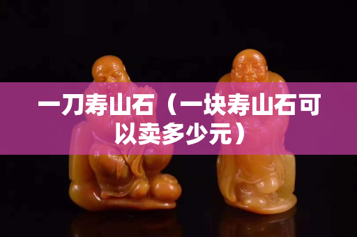一刀壽山石（一塊壽山石可以賣多少元）