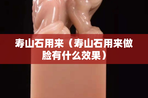 壽山石用來(lái)（壽山石用來(lái)做臉有什么效果）