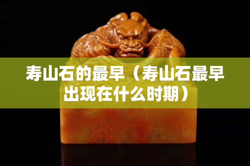 壽山石的最早（壽山石最早出現在什么時期）