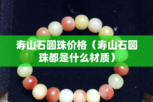 壽山石圓珠價格（壽山石圓珠都是什么材質）