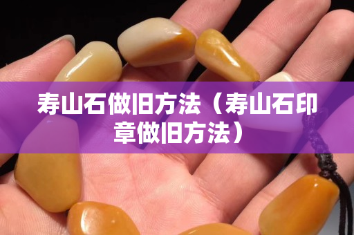 壽山石做舊方法（壽山石印章做舊方法）