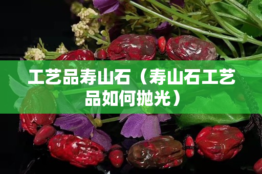 工藝品壽山石（壽山石工藝品如何拋光）