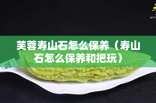 芙蓉壽山石怎么保養（壽山石怎么保養和把玩）