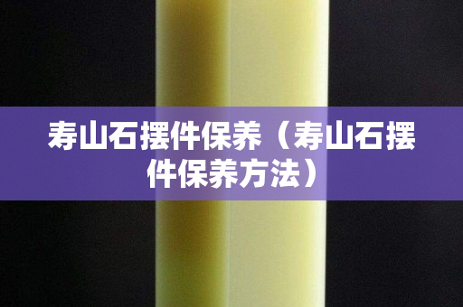 壽山石擺件保養（壽山石擺件保養方法）