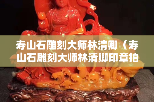 壽山石雕刻大師林清卿（壽山石雕刻大師林清卿印章拍賣價格）