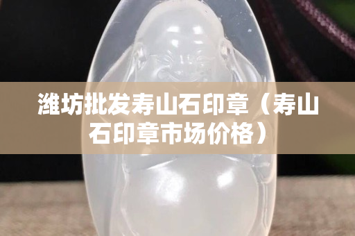 濰坊批發(fā)壽山石印章（壽山石印章市場(chǎng)價(jià)格）