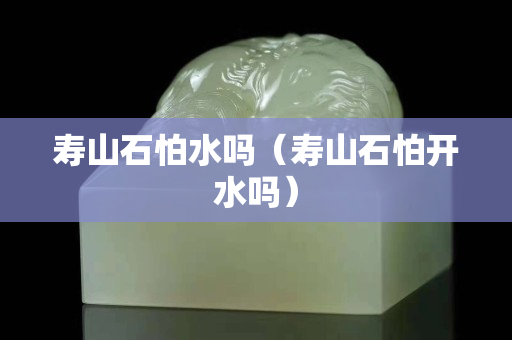 壽山石怕水嗎（壽山石怕開水嗎）