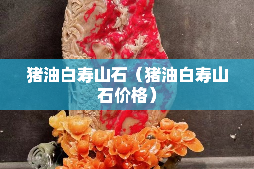 豬油白壽山石（豬油白壽山石價格）