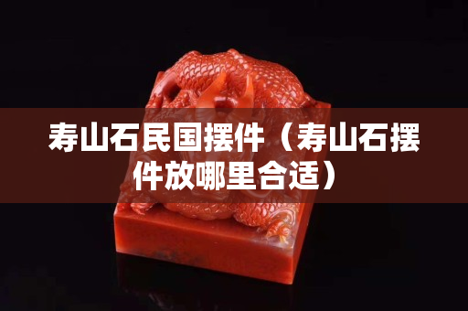 壽山石民國擺件（壽山石擺件放哪里合適）
