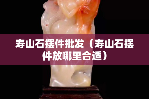 壽山石擺件批發(fā)（壽山石擺件放哪里合適）