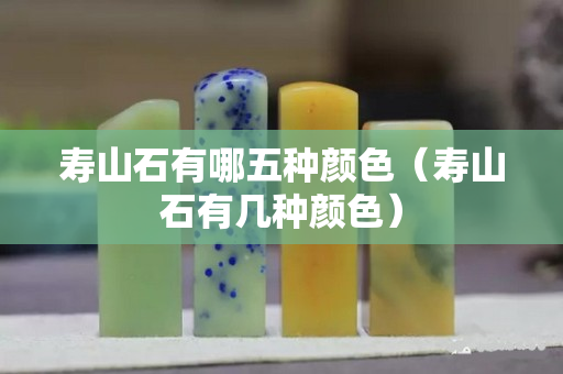 壽山石有哪五種顏色（壽山石有幾種顏色）