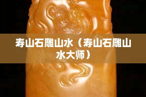 壽山石雕山水（壽山石雕山水大師）