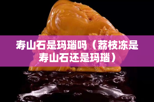 壽山石是瑪瑙嗎（荔枝凍是壽山石還是瑪瑙）