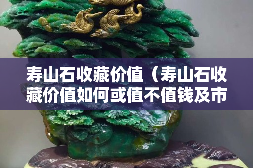 壽山石收藏價值（壽山石收藏價值如何或值不值錢及市場報價如何）