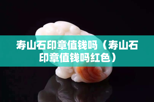 壽山石印章值錢嗎（壽山石印章值錢嗎紅色）