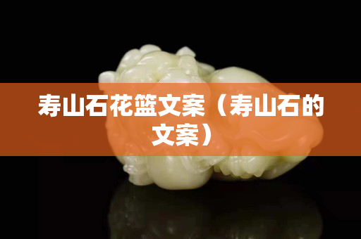 壽山石花籃文案（壽山石的文案）