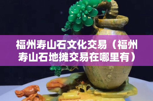 福州壽山石文化交易（福州壽山石地攤交易在哪里有）