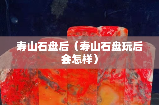 壽山石盤后（壽山石盤玩后會怎樣）