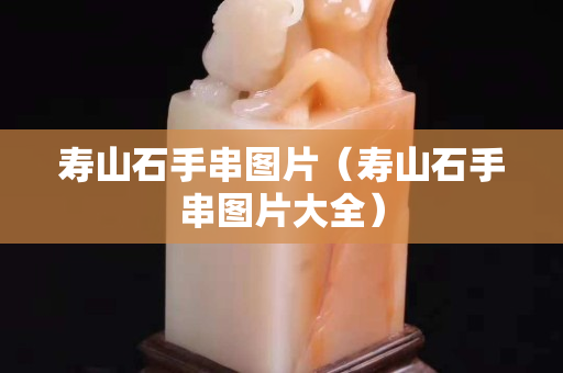 壽山石手串圖片（壽山石手串圖片大全）