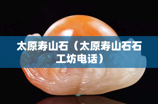 太原壽山石（太原壽山石石工坊電話）