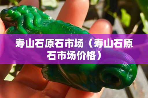 壽山石原石市場(chǎng)（壽山石原石市場(chǎng)價(jià)格）