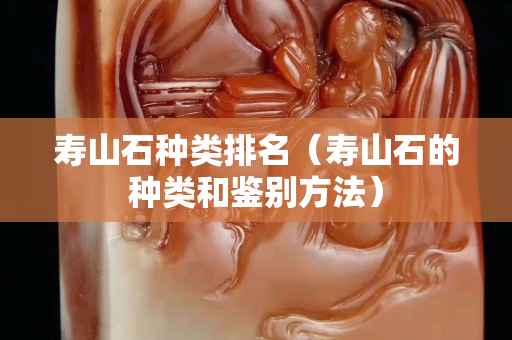 壽山石種類排名（壽山石的種類和鑒別方法）