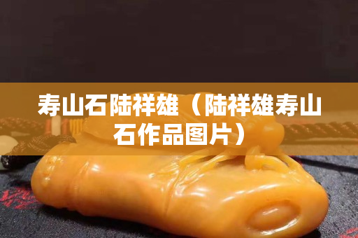 壽山石陸祥雄（陸祥雄壽山石作品圖片）